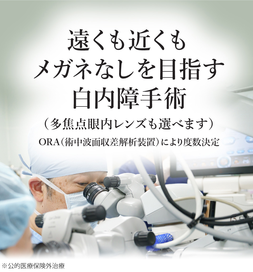 
遠くも近くもメガネなしを目指す白内障手術
（多焦点眼内レンズも選べます）
ORA（術中波面収差解析装置）でより度数決定
        