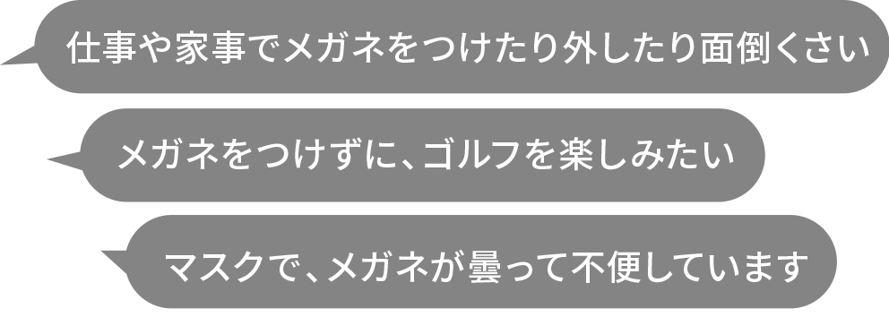 
        仕事や家事でメガネをつけたり外したり面倒くさい
        メガネをつけずに、ゴルフを楽しみたい
        マスクで、メガネが曇って不便しています
        